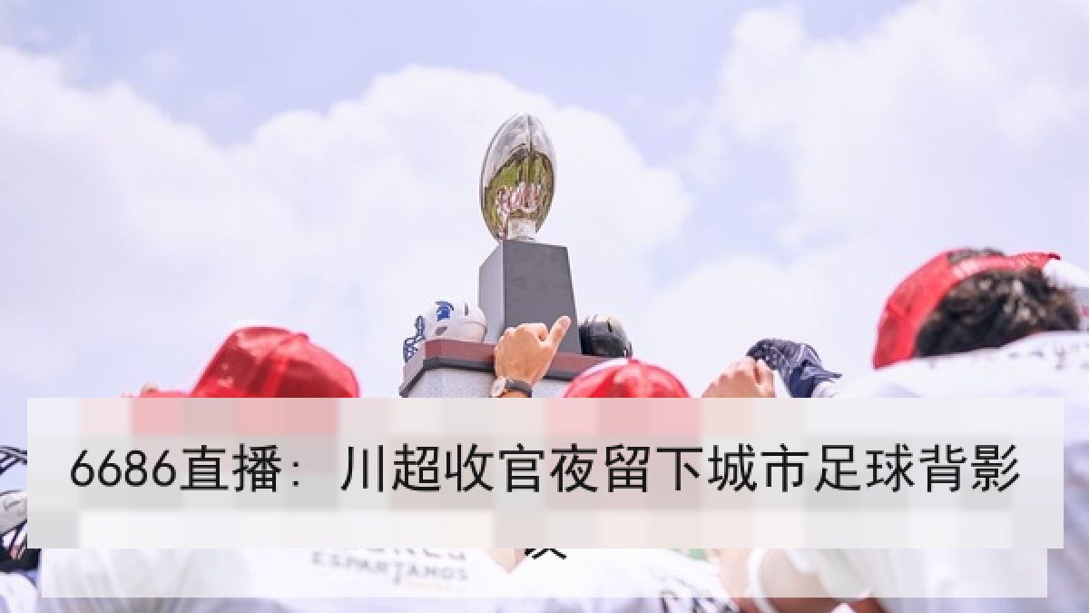 6686直播: 川超收官夜留下城市足球背影