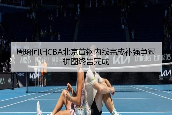 周琦回归CBA北京首钢内线完成补强争冠拼图终告完成